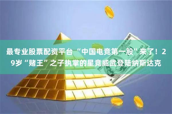 最专业股票配资平台 “中国电竞第一股”来了！29岁“赌王”之子执掌的星竞威武登陆纳斯达克