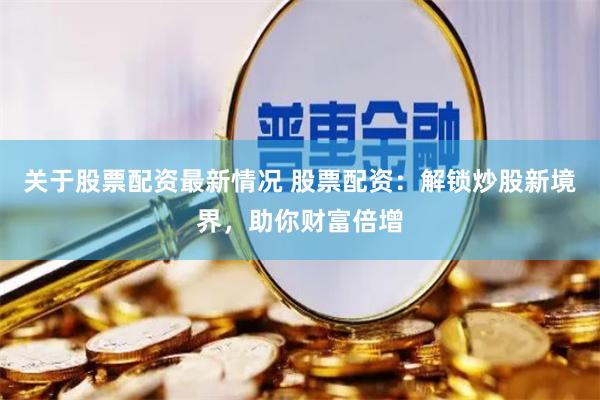 关于股票配资最新情况 股票配资：解锁炒股新境界，助你财富倍增