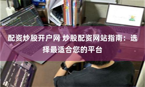配资炒股开户网 炒股配资网站指南：选择最适合您的平台