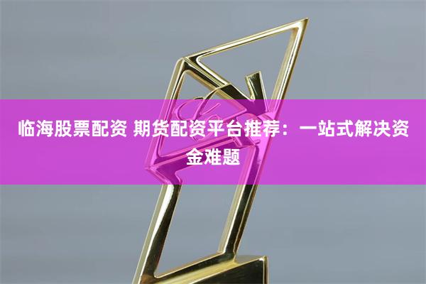 临海股票配资 期货配资平台推荐：一站式解决资金难题