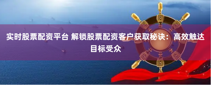 实时股票配资平台 解锁股票配资客户获取秘诀：高效触达目标受众