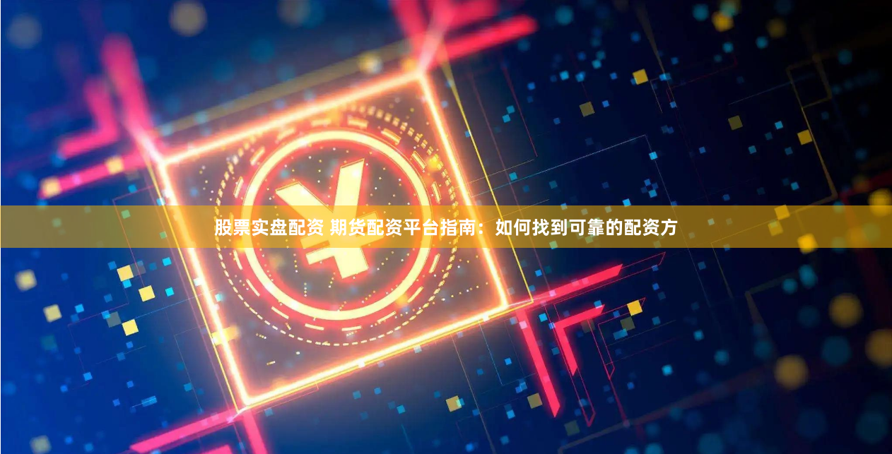 股票实盘配资 期货配资平台指南：如何找到可靠的配资方
